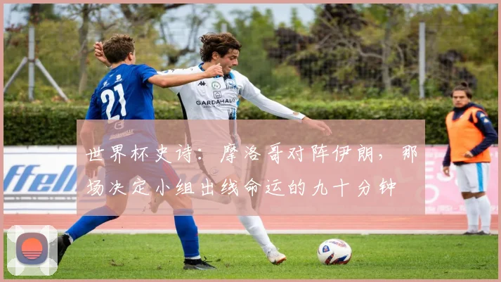 世界杯史诗:摩洛哥对阵伊朗,那场决定小组出线命运的九十分钟