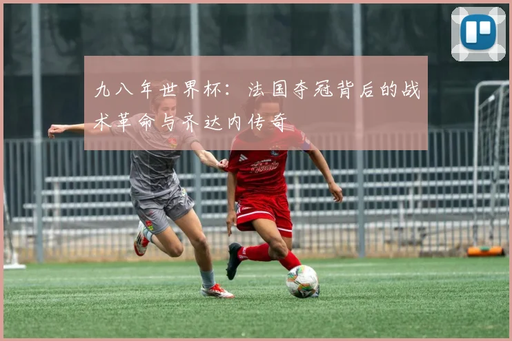 九八年世界杯:法国夺冠背后的战术革命与齐达内传奇