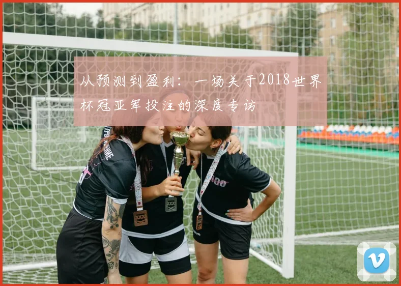 从预测到盈利:一场关于2018世界杯冠亚军投注的深度专访