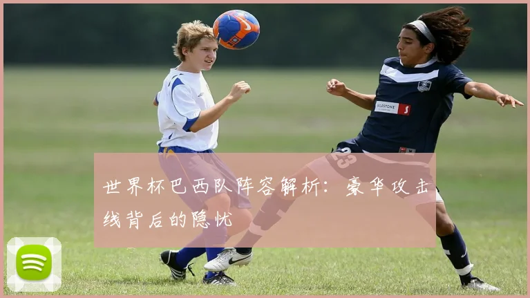 世界杯巴西队阵容解析:豪华攻击线背后的隐忧