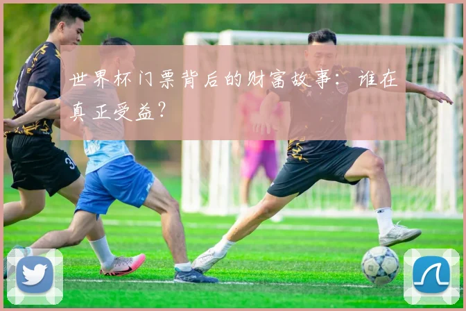 世界杯门票背后的财富故事:谁在真正受益?