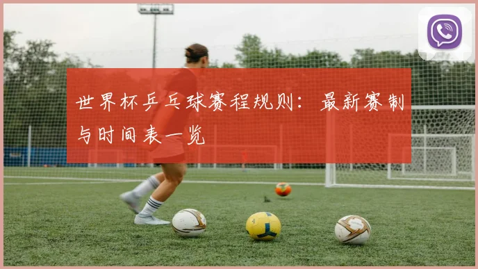 世界杯乒乓球赛程规则:最新赛制与时间表一览
