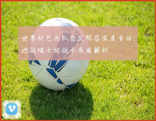 世界杯巴西队首发阵容深度专访:迎战瑞士的战术布局解析