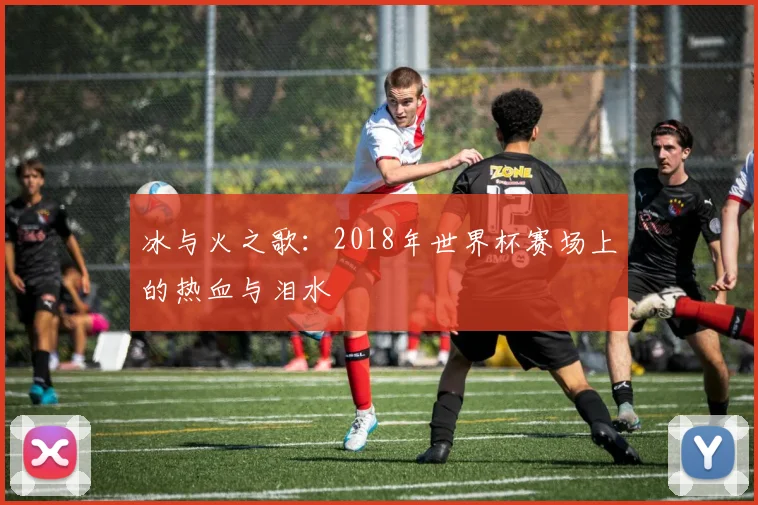 冰与火之歌:2018年世界杯赛场上的热血与泪水