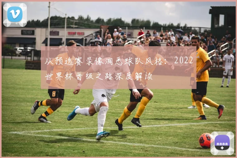 从预选赛录像洞悉球队风格:2022世界杯晋级之路深度解读