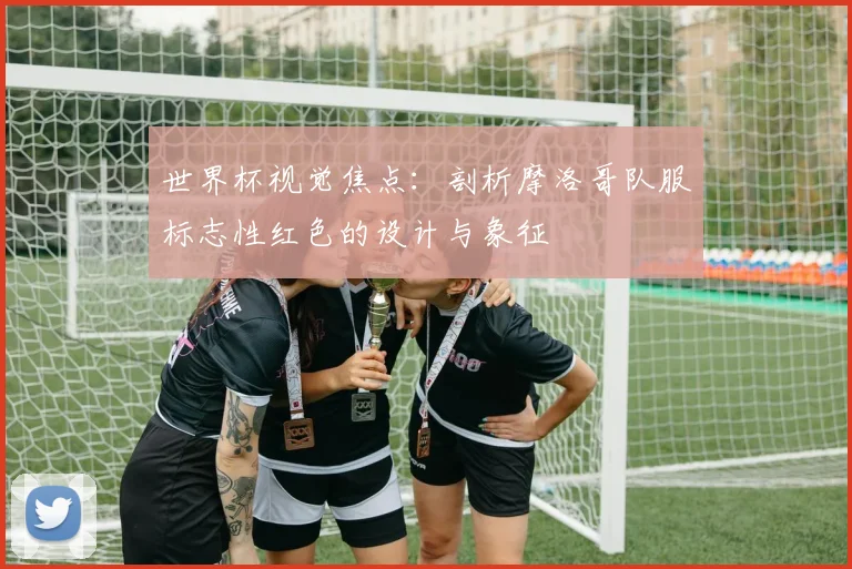 世界杯视觉焦点:剖析摩洛哥队服标志性红色的设计与象征