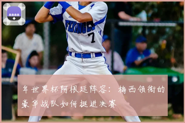 年世界杯阿根廷阵容:梅西领衔的豪华战队如何挺进决赛