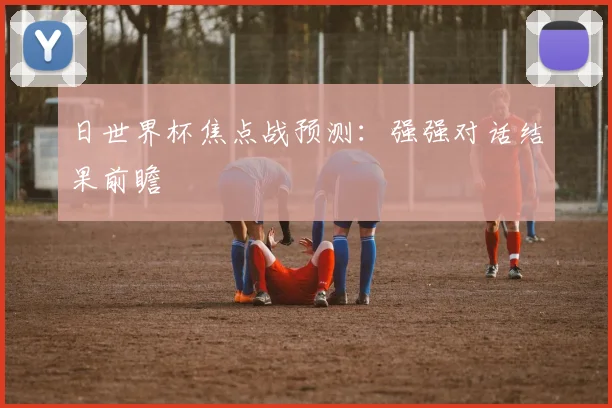 日世界杯焦点战预测:强强对话结果前瞻