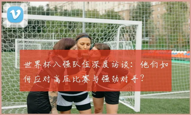 世界杯八强队伍深度访谈:他们如何应对高压比赛与强劲对手?