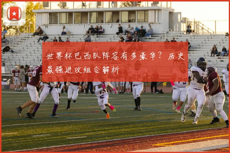 世界杯巴西队阵容有多豪华?历史最强进攻组合解析