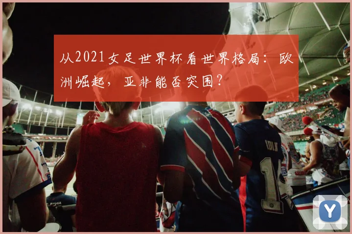 从2021女足世界杯看世界格局：欧洲崛起，亚非能否突围？