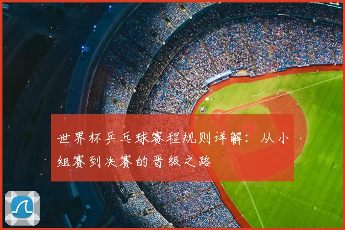 世界杯乒乓球赛程规则详解：从小组赛到决赛的晋级之路