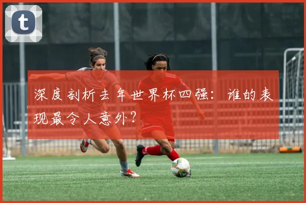 深度剖析去年世界杯四强：谁的表现最令人意外？