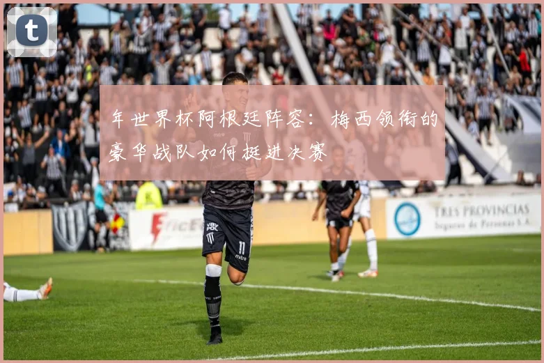 年世界杯阿根廷阵容:梅西领衔的豪华战队如何挺进决赛