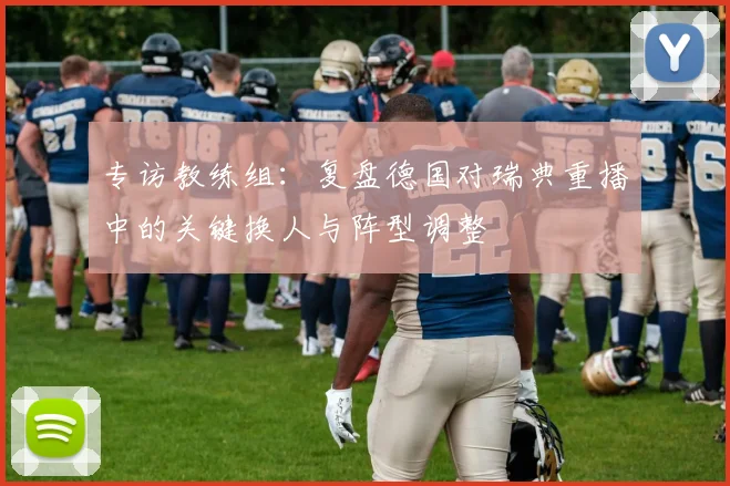 专访教练组:复盘德国对瑞典重播中的关键换人与阵型调整
