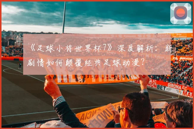 《足球小将世界杯7》深度解析:新剧情如何颠覆经典足球动漫?