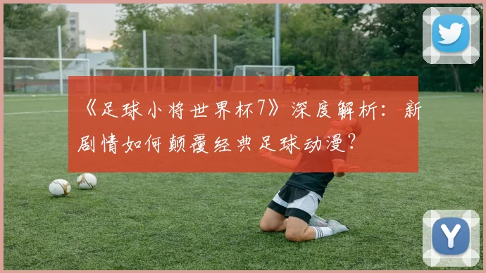 《足球小将世界杯7》深度解析:新剧情如何颠覆经典足球动漫?
