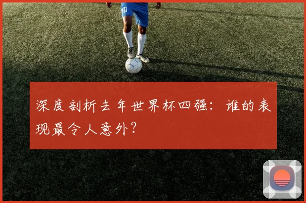 深度剖析去年世界杯四强：谁的表现最令人意外？
