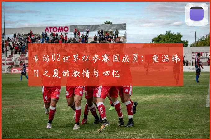 专访02世界杯参赛国成员：重温韩日之夏的激情与回忆