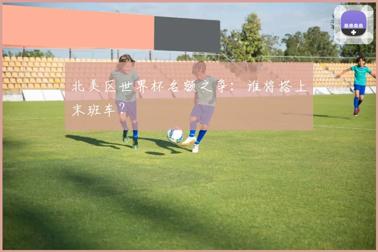 北美区世界杯名额之争：谁将搭上末班车？